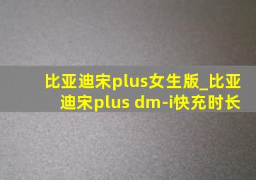 比亚迪宋plus女生版_比亚迪宋plus dm-i快充时长